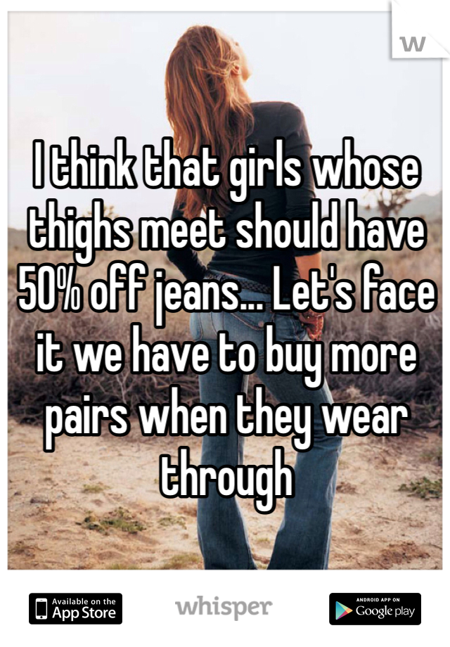 I think that girls whose thighs meet should have 50% off jeans... Let's face it we have to buy more pairs when they wear through 