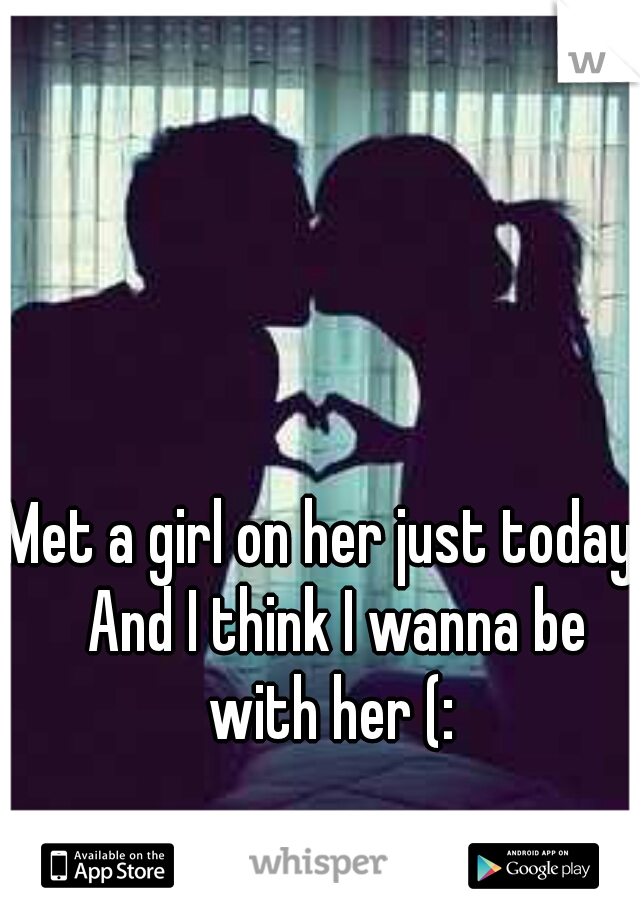 Met a girl on her just today.  And I think I wanna be with her (: