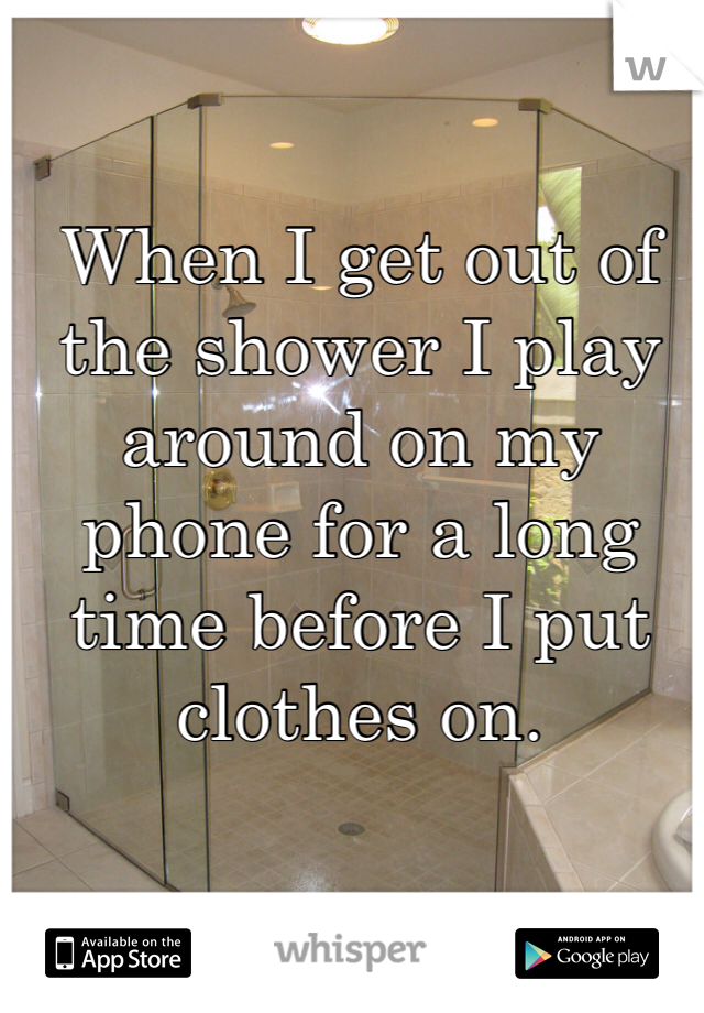 When I get out of the shower I play around on my phone for a long time before I put clothes on. 