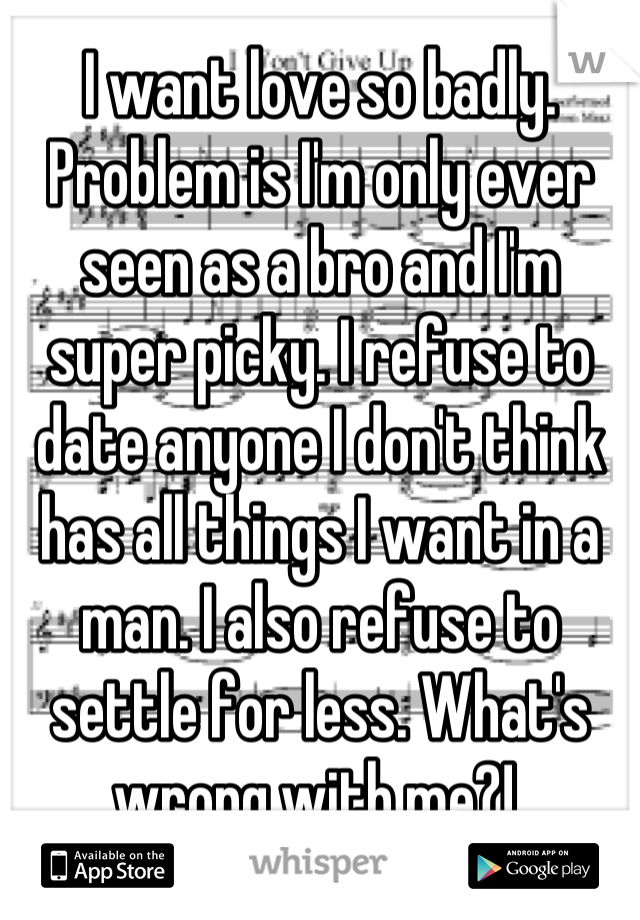 I want love so badly. Problem is I'm only ever seen as a bro and I'm super picky. I refuse to date anyone I don't think has all things I want in a man. I also refuse to settle for less. What's wrong with me?! 