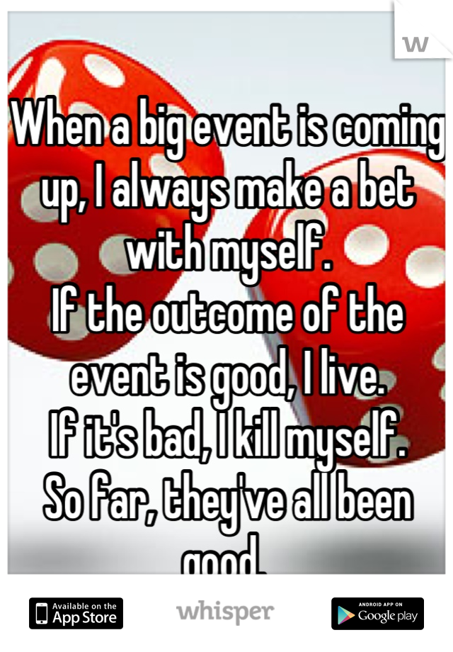 When a big event is coming up, I always make a bet with myself.
If the outcome of the event is good, I live.
If it's bad, I kill myself.
So far, they've all been good. 