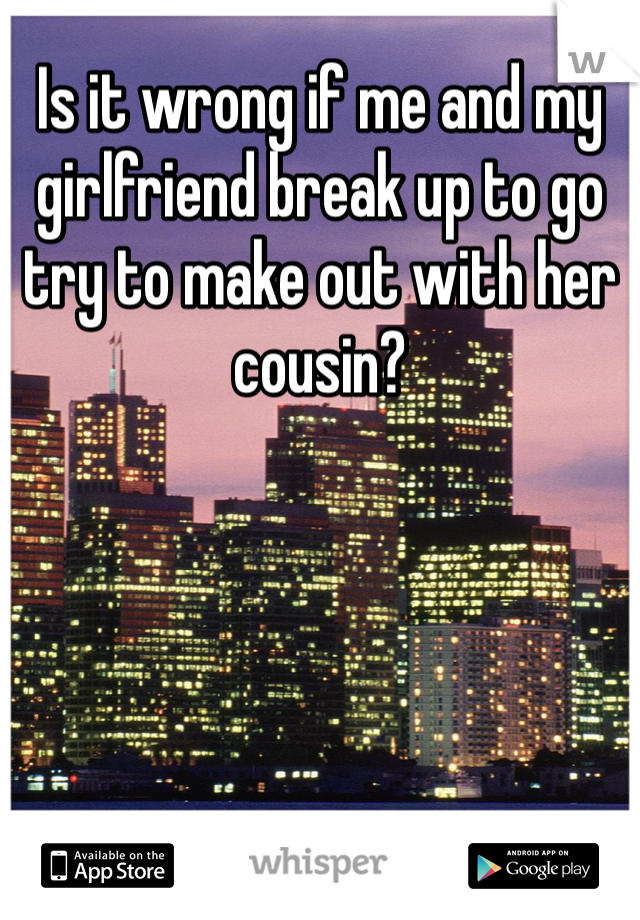 Is it wrong if me and my girlfriend break up to go try to make out with her cousin? 