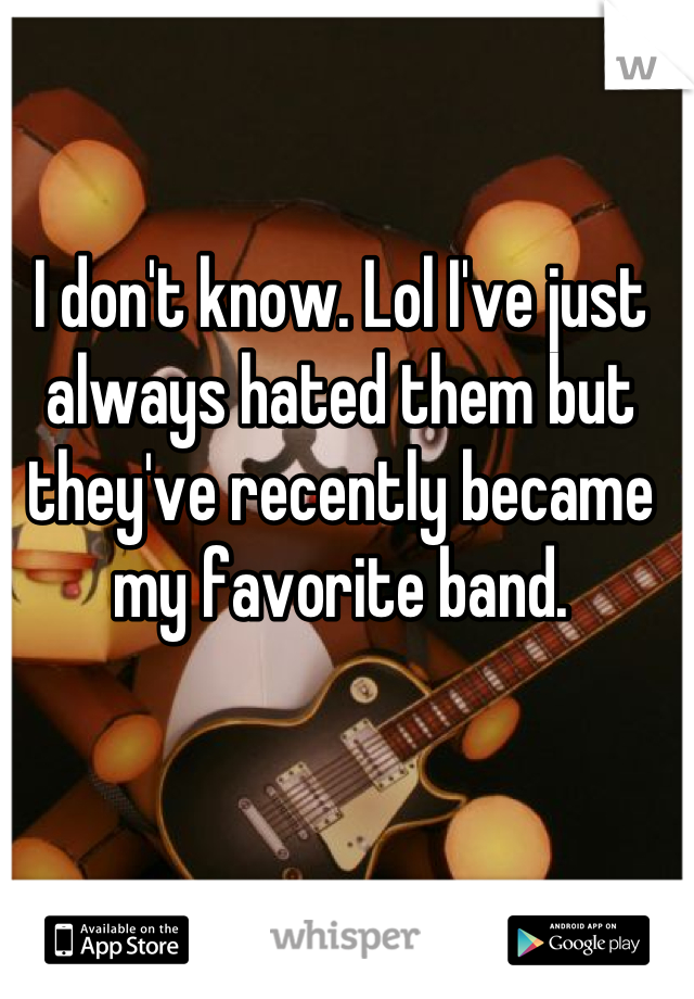 I don't know. Lol I've just always hated them but they've recently became my favorite band.