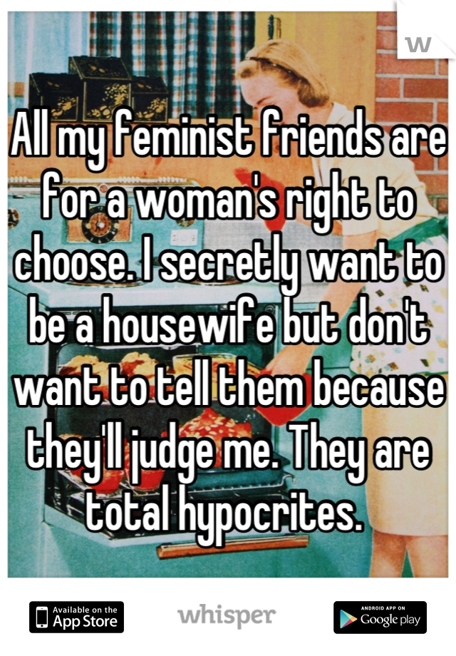 All my feminist friends are for a woman's right to choose. I secretly want to be a housewife but don't want to tell them because they'll judge me. They are total hypocrites. 