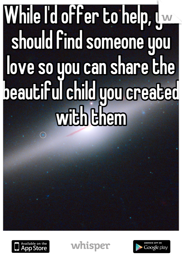 While I'd offer to help, you should find someone you love so you can share the beautiful child you created with them