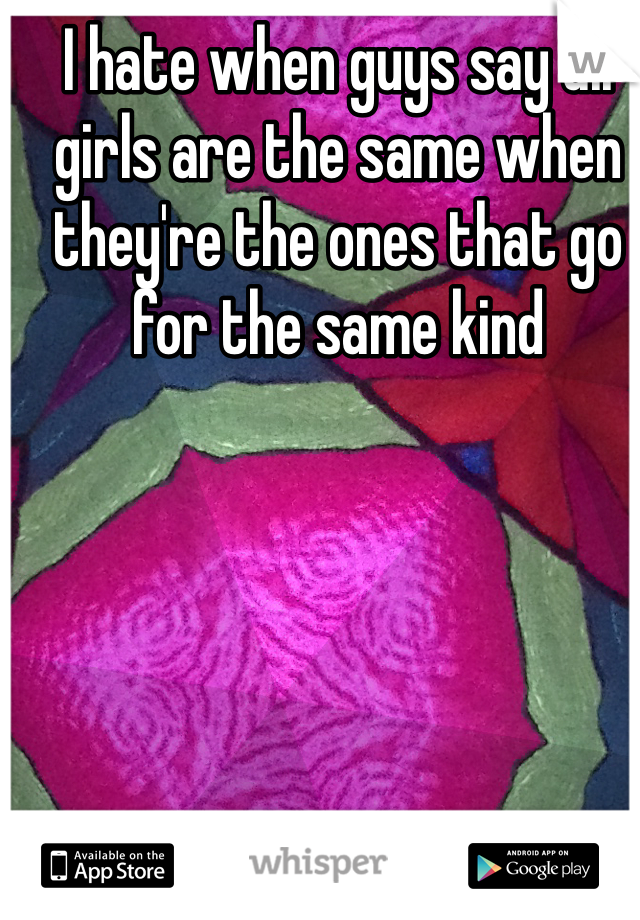 I hate when guys say all girls are the same when they're the ones that go for the same kind