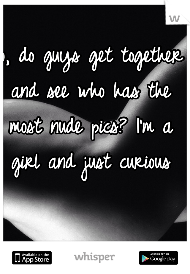 So, do guys get together and see who has the most nude pics? I'm a girl and just curious 