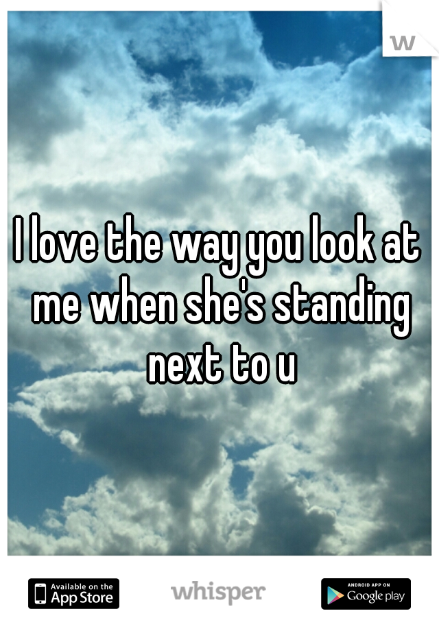 I love the way you look at me when she's standing next to u