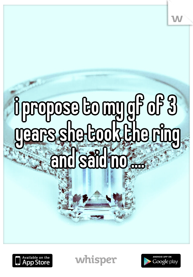 i propose to my gf of 3 years she took the ring and said no ....