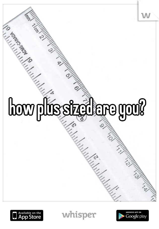 how plus sized are you? 