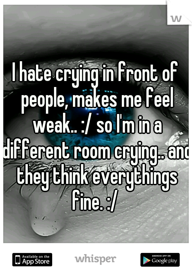 I hate crying in front of people, makes me feel weak.. :/ so I'm in a different room crying.. and they think everythings fine. :/ 