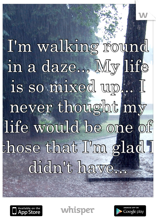 I'm walking round in a daze... My life is so mixed up... I never thought my life would be one of those that I'm glad I didn't have...