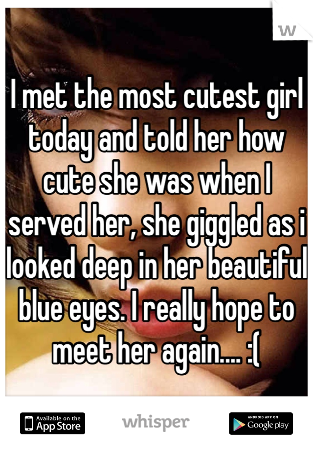 I met the most cutest girl today and told her how cute she was when I served her, she giggled as i looked deep in her beautiful blue eyes. I really hope to meet her again.... :(