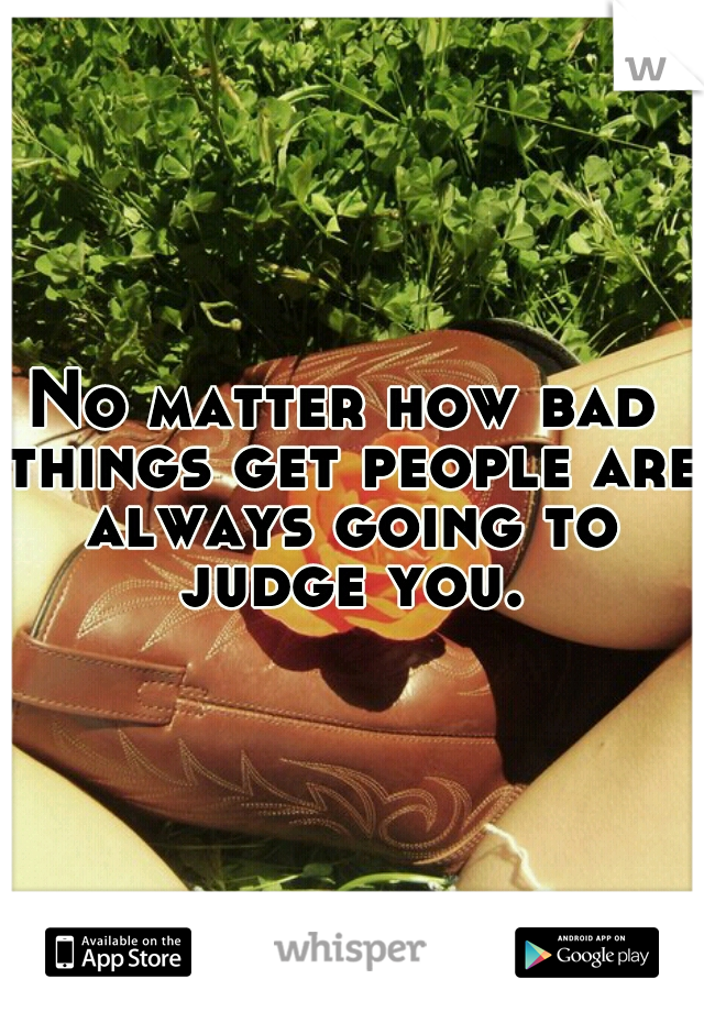 No matter how bad things get people are always going to judge you.