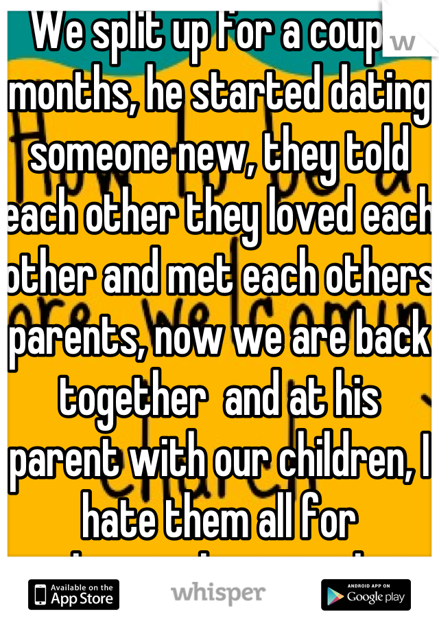 We split up for a couple months, he started dating someone new, they told each other they loved each other and met each others parents, now we are back together  and at his parent with our children, I hate them all for welcoming her into their home