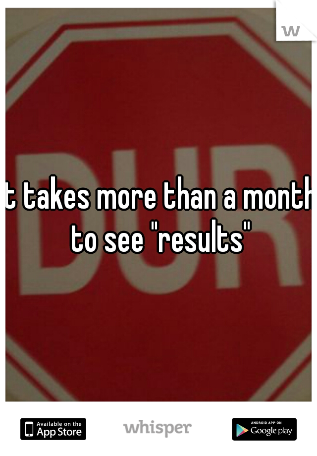 it takes more than a month to see "results"