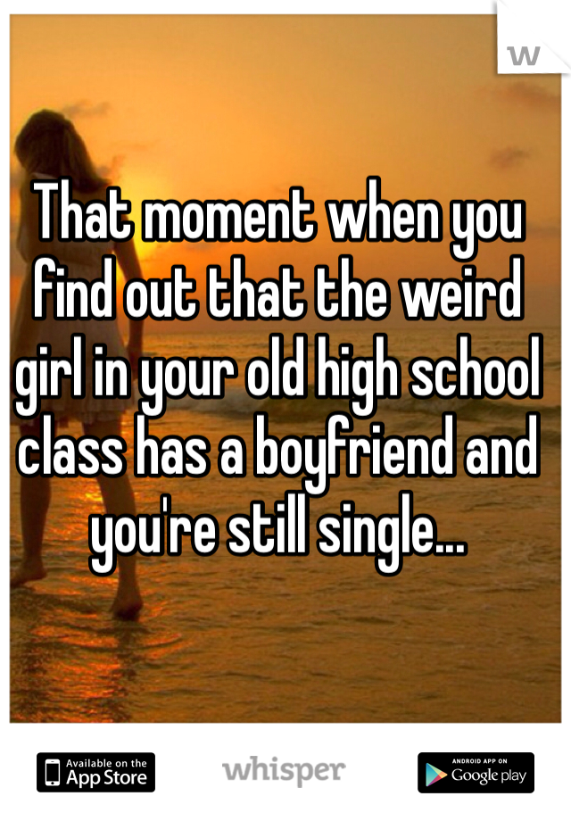 That moment when you find out that the weird girl in your old high school class has a boyfriend and you're still single...