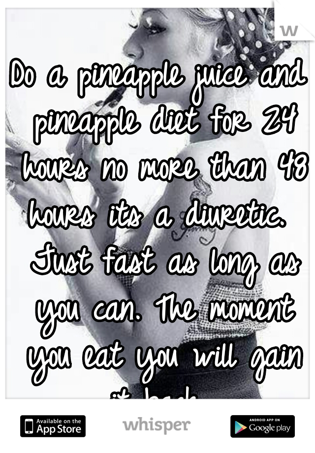 Do a pineapple juice and pineapple diet for 24 hours no more than 48 hours its a diuretic.  Just fast as long as you can. The moment you eat you will gain it back...