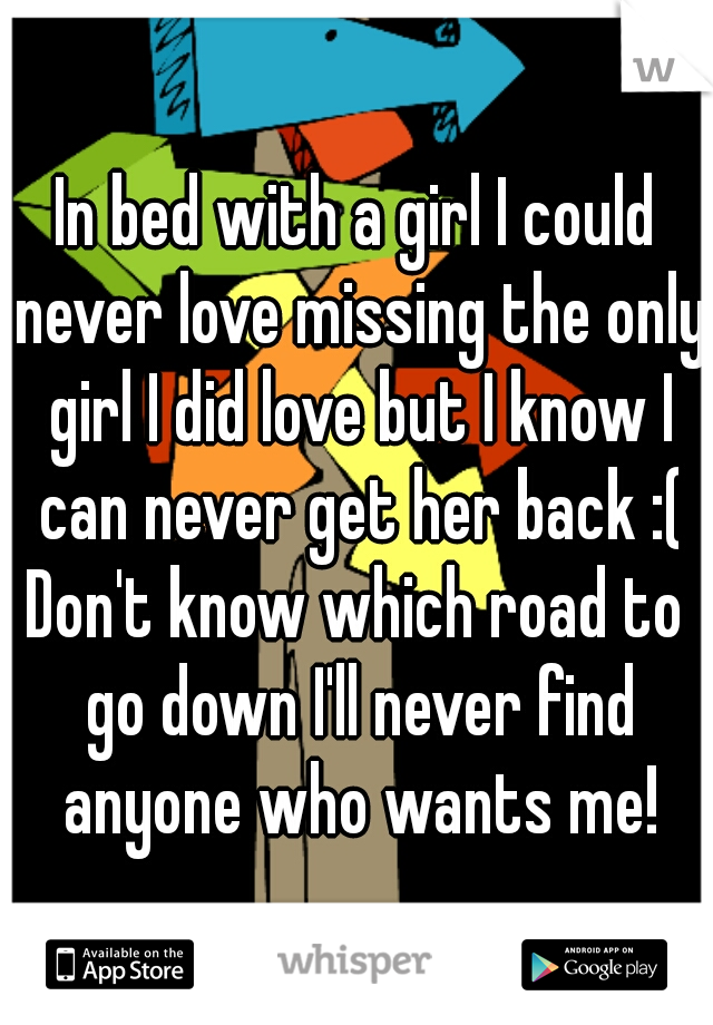 In bed with a girl I could never love missing the only girl I did love but I know I can never get her back :(

Don't know which road to go down I'll never find anyone who wants me!