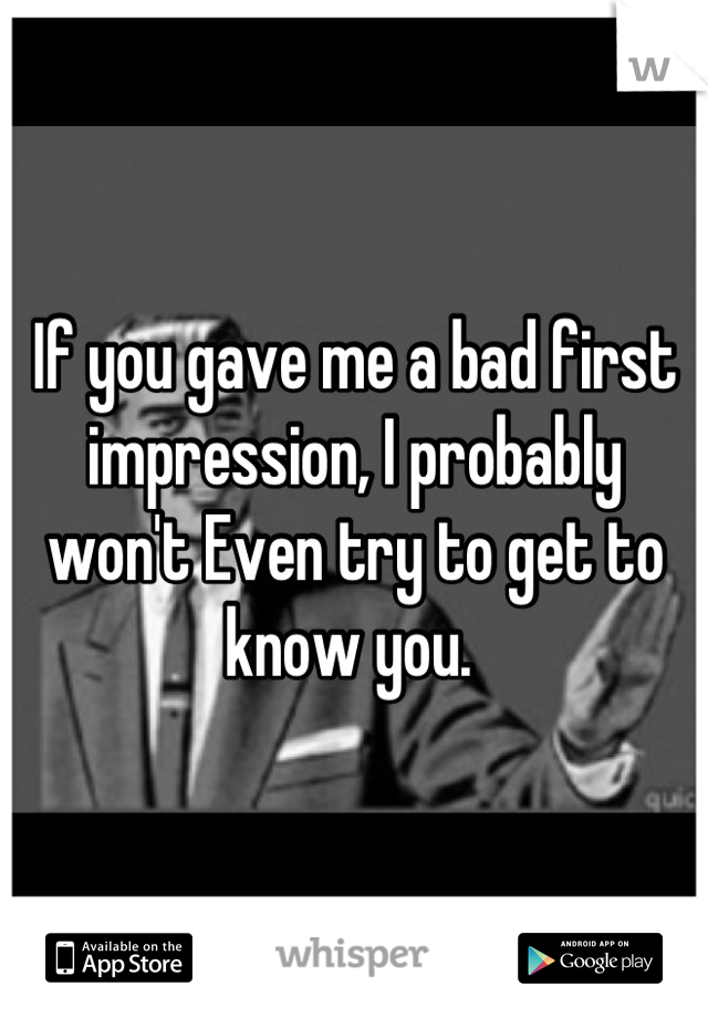 If you gave me a bad first impression, I probably won't Even try to get to know you. 