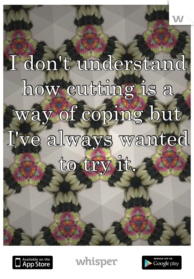 I don't understand how cutting is a way of coping but I've always wanted to try it. 