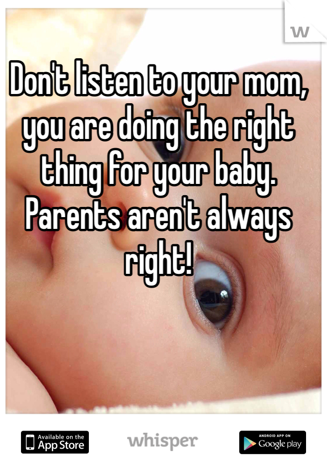 Don't listen to your mom, you are doing the right thing for your baby. Parents aren't always right!