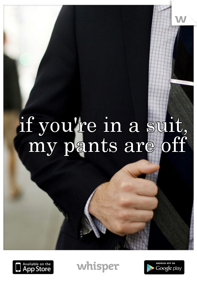 if you're in a suit, my pants are off