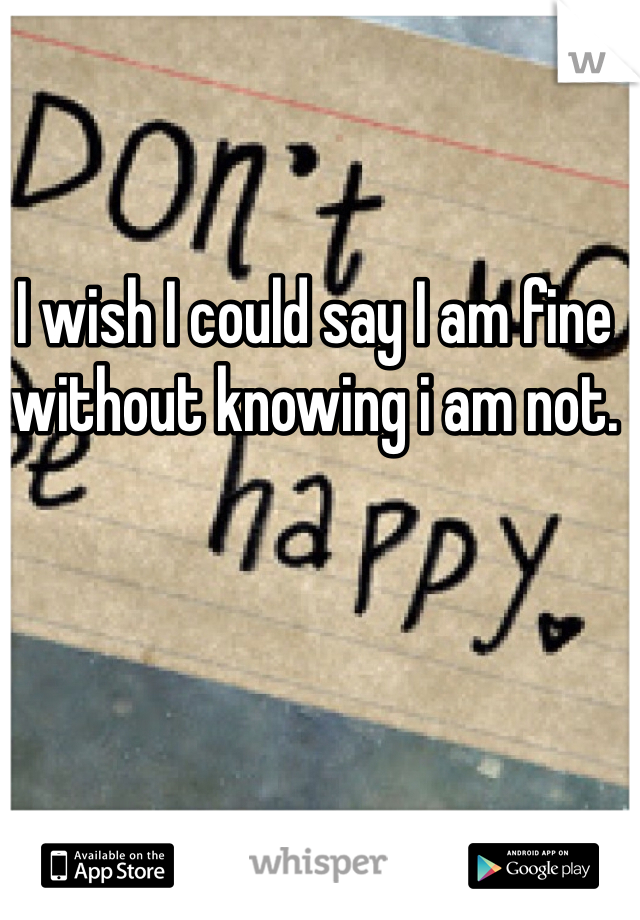 I wish I could say I am fine without knowing i am not.