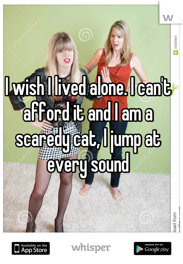 I wish I lived alone. I can't afford it and I am a scaredy cat, I jump at every sound