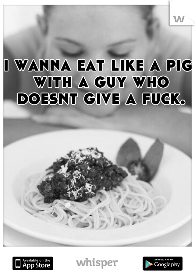 i wanna eat like a pig with a guy who doesnt give a fuck.