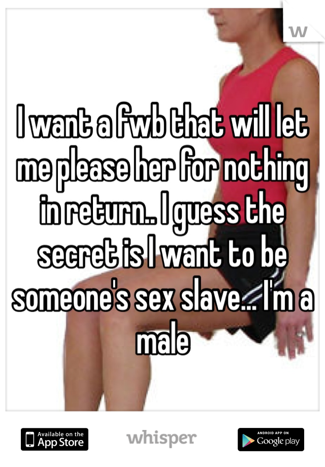 I want a fwb that will let me please her for nothing in return.. I guess the secret is I want to be someone's sex slave... I'm a male