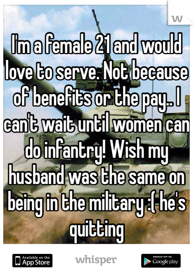 I'm a female 21 and would love to serve. Not because of benefits or the pay.. I can't wait until women can do infantry! Wish my husband was the same on being in the military :( he's quitting 