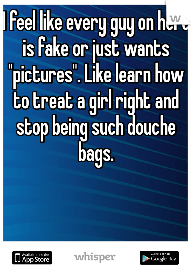 I feel like every guy on here is fake or just wants "pictures". Like learn how to treat a girl right and stop being such douche bags. 