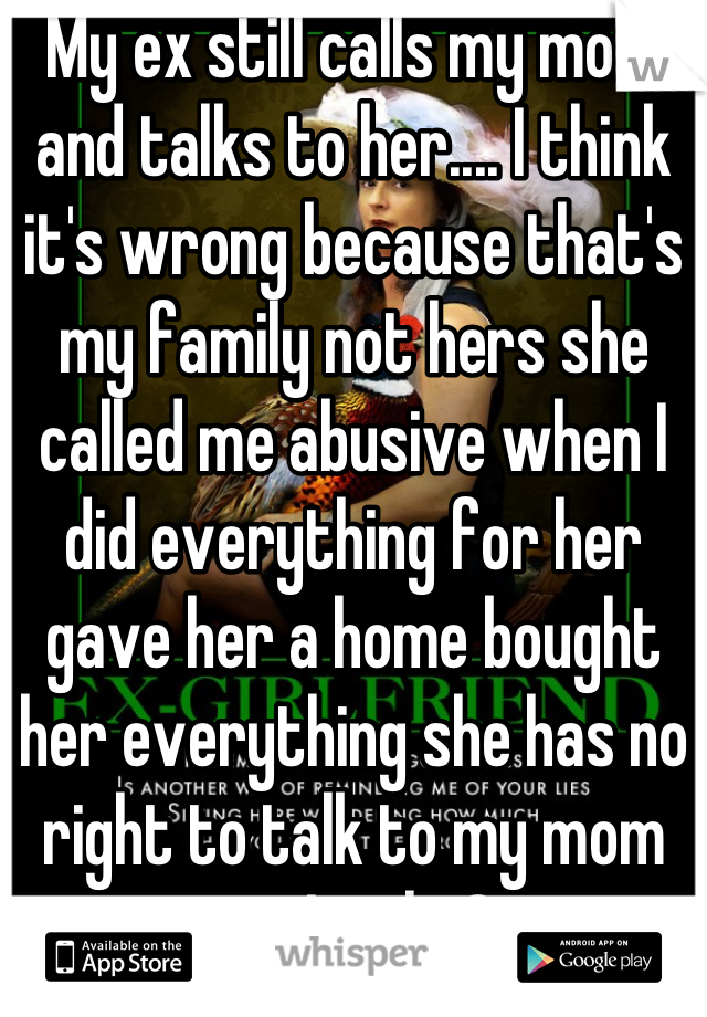 My ex still calls my mom and talks to her.... I think it's wrong because that's my family not hers she called me abusive when I did everything for her gave her a home bought her everything she has no right to talk to my mom am I right?
