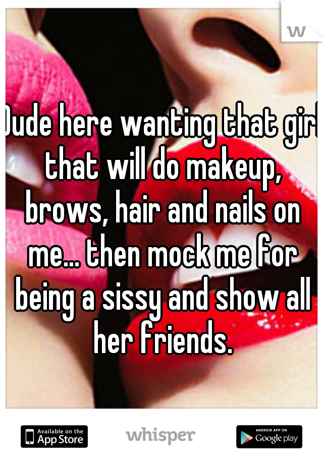 Dude here wanting that girl that will do makeup, brows, hair and nails on me... then mock me for being a sissy and show all her friends.