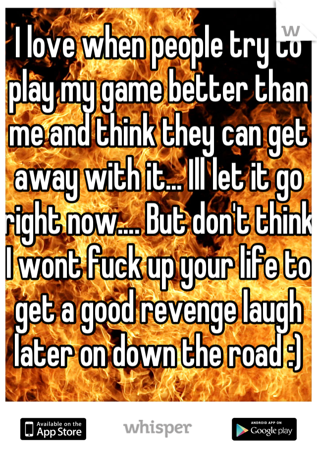 I love when people try to play my game better than me and think they can get away with it... Ill let it go right now.... But don't think I wont fuck up your life to get a good revenge laugh later on down the road :)