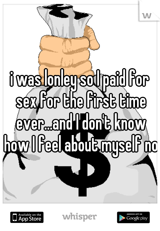 i was lonley so I paid for sex for the first time ever...and I don't know how I feel about myself now