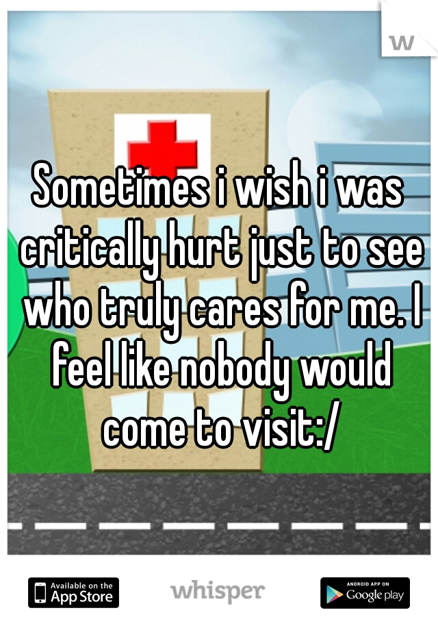 Sometimes i wish i was critically hurt just to see who truly cares for me. I feel like nobody would come to visit:/