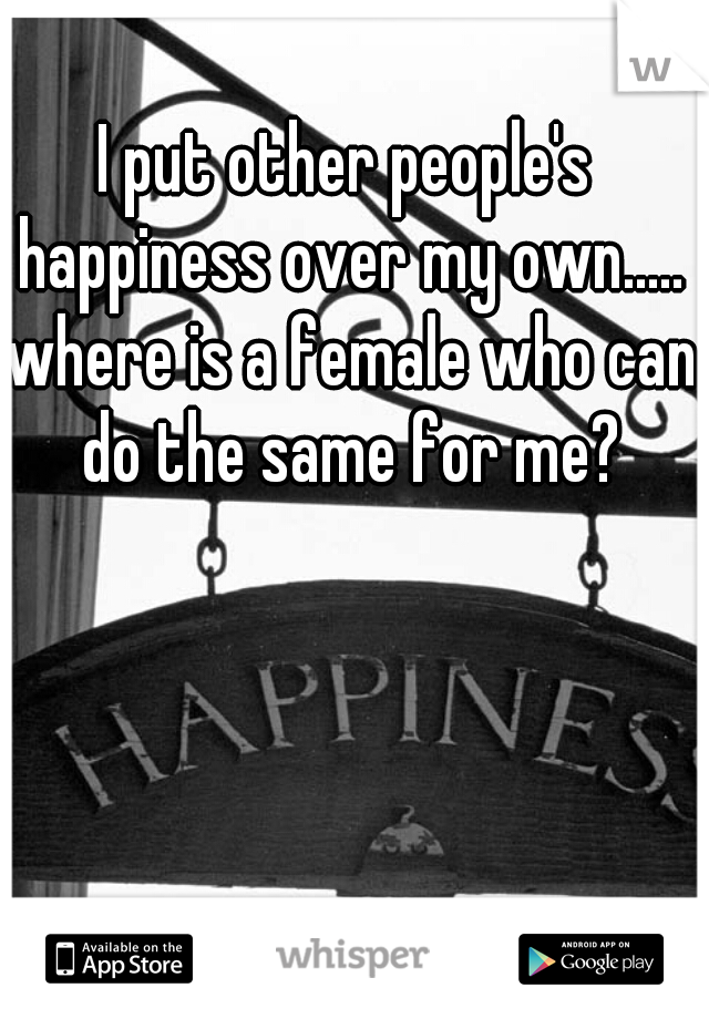 I put other people's happiness over my own..... where is a female who can do the same for me?