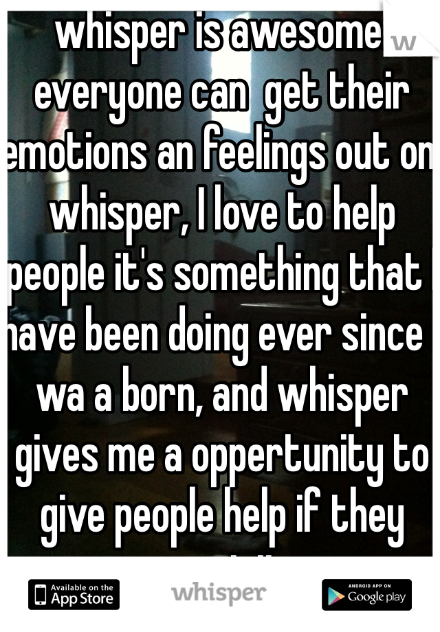 whisper is awesome. everyone can  get their emotions an feelings out on whisper, I love to help people it's something that I have been doing ever since I wa a born, and whisper gives me a oppertunity to give people help if they want it