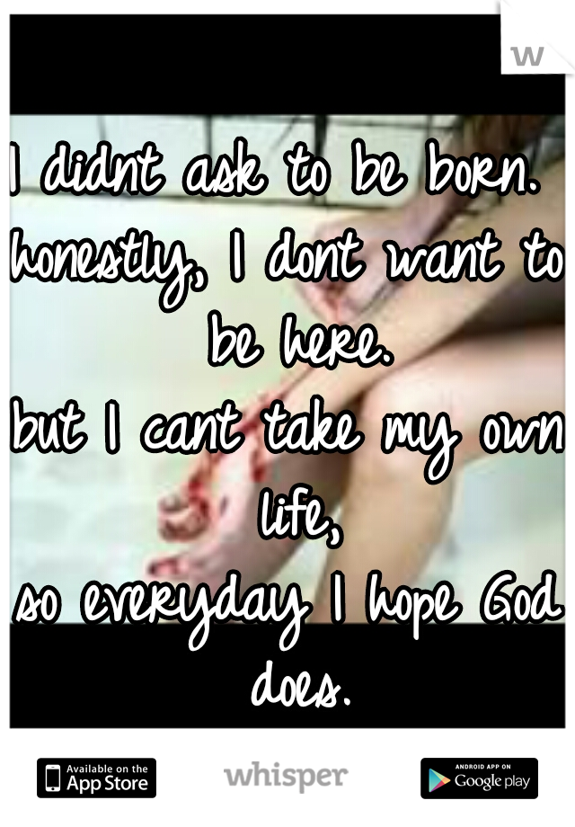 I didnt ask to be born. 
honestly, I dont want to be here.
but I cant take my own life,
so everyday I hope God does.
