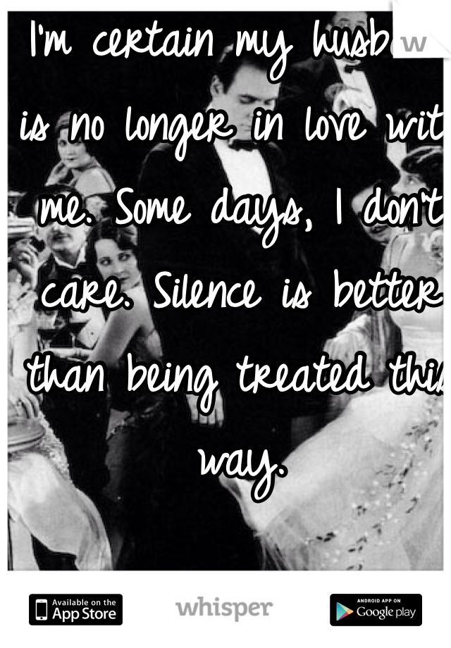 I'm certain my husband  is no longer in love with me. Some days, I don't care. Silence is better than being treated this way. 