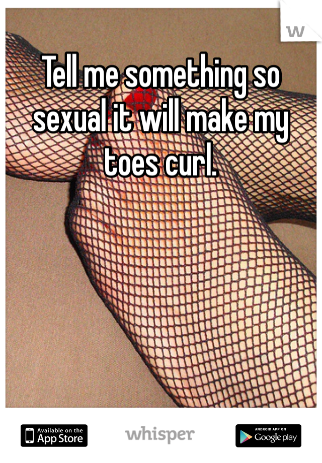Tell me something so sexual it will make my toes curl.