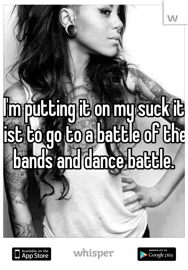 I'm putting it on my suck it list to go to a battle of the bands and dance battle.