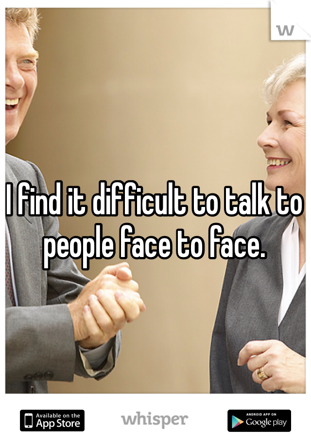 I find it difficult to talk to people face to face.