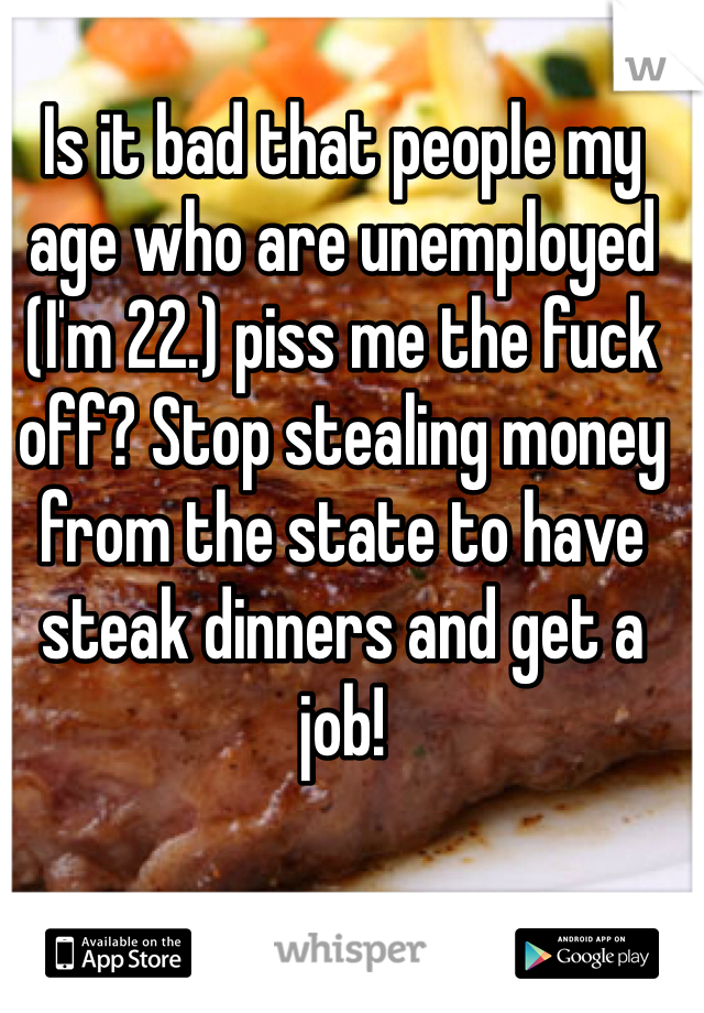 Is it bad that people my age who are unemployed (I'm 22.) piss me the fuck off? Stop stealing money from the state to have steak dinners and get a job! 