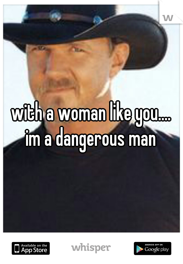 with a woman like you....
im a dangerous man