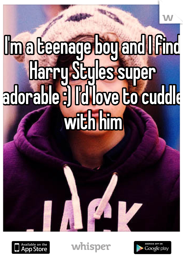 I'm a teenage boy and I find Harry Styles super adorable :) I'd love to cuddle with him