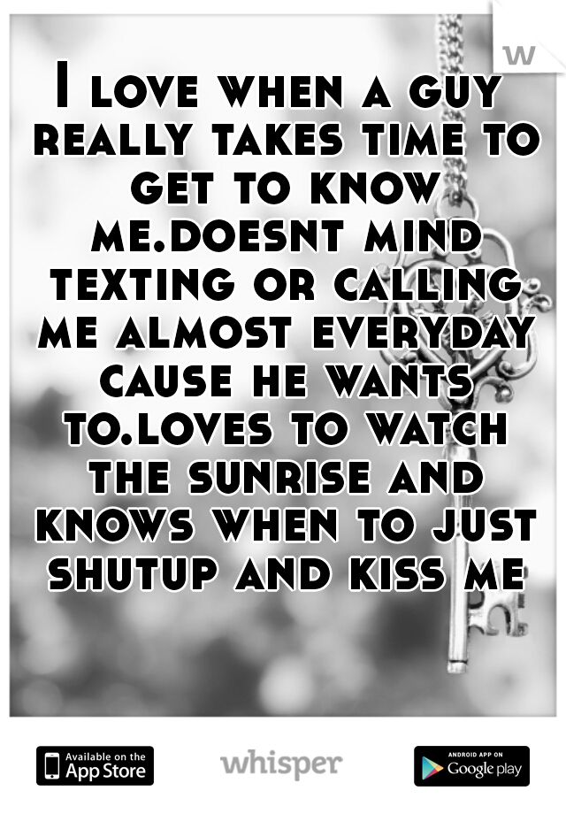 I love when a guy really takes time to get to know me.doesnt mind texting or calling me almost everyday cause he wants to.loves to watch the sunrise and knows when to just shutup and kiss me