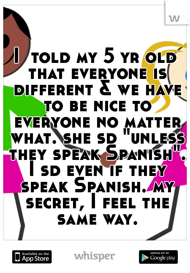 I  told my 5 yr old that everyone is different & we have to be nice to everyone no matter what. she sd "unless they speak Spanish". I sd even if they speak Spanish. my secret, I feel the same way.